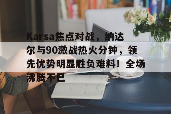 Yabo-关于Karsa焦点对战，纳达尔与90激战热火分钟，领先优势明显胜负难料！全场沸腾不已的信息-Yabo